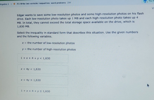 Algebra 1 > ★ RS Write two-variable inequalities: word problems ZAY You 
V
Edgar wants to save some low-resolution photos and some high-resolution photos on his flash
drive. Each low-resolution photo takes up 1 MB and each high-resolution photo takes up 4
MB. In total, they cannot exceed the total storage space available on the drive, which is
1,630 MB.
Select the inequality in standard form that describes this situation. Use the given numbers
and the following variables.
x= the number of low-resolution photos
y= the number of high-resolution photos
1+x+4+y<1,630
x+4y<1,630
x+4y≤ 1,630
1+x+4+y≤ 1,630