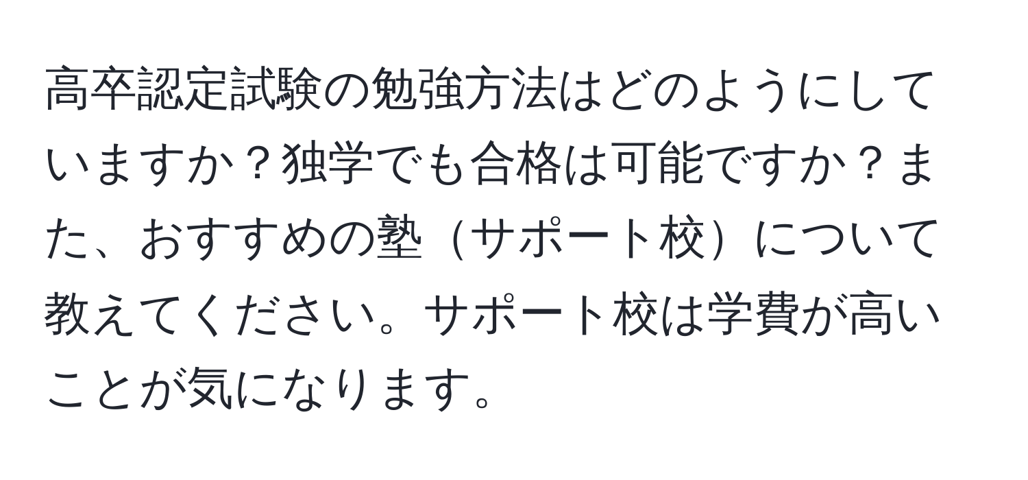 高卒認定試験の勉強方法はどのようにしていますか？独学でも合格は可能ですか？また、おすすめの塾サポート校について教えてください。サポート校は学費が高いことが気になります。