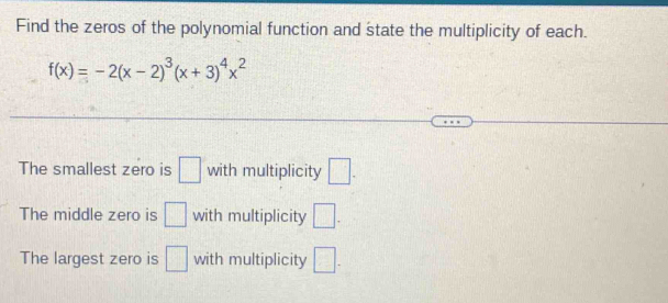 Find the zeros of the polynomial function and state the multiplicity of each.
f(x)=-2(x-2)^3(x+3)^4x^2
The smallest zero is □ with multiplicity □. 
The middle zero is □ with multiplicity □. 
The largest zero is □ with multiplicity □.