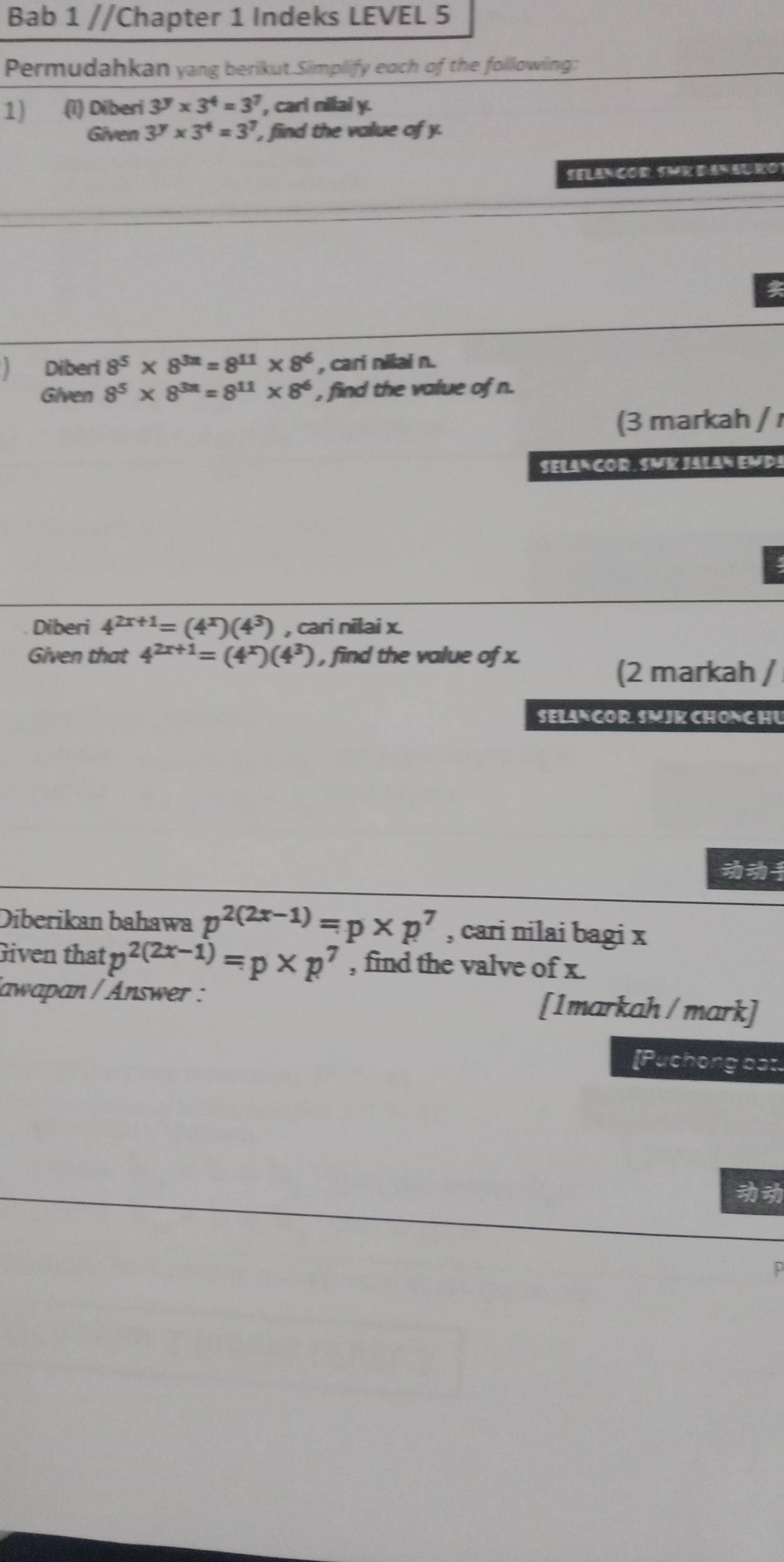 Bab 1 //Chapter 1 Indeks LEVEL 5 
Permudahkan yang berikut.Simplify each of the following: 
1) (1) Diberi 3^y* 3^4=3^7 , cari nilai y. 
Given 3^y* 3^4=3^7 , find the value of y. 
SELANCOR SMK DANAURO 

Diberi 8^5* 8^(3n)=8^(11)* 8^6 , cari nilai n. 
Given 8^5* 8^(3n)=8^(11)* 8^6 , find the value of n. 
(3 markah / 
SELANCOR. SMK JALAN EMDA 
Diberi 4^(2x+1)=(4^x)(4^3) , cari nilai x. 
Given that 4^(2x+1)=(4^x)(4^3) , find the value of x. 
(2 markah / 
SELANCOR SMJK CHONG HU 

Diberikan bahawa p^(2(2x-1))=p* p^7 , cari nilai bagi x
Given that p^(2(2x-1))=p* p^7 , find the valve of x. 
/awapan / Answer : [1markah / mark] 
[Puchong bat