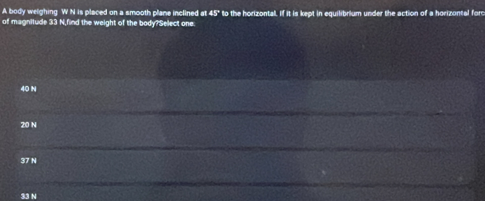 A body weighing W N is placed on a smooth plane inclined at 45° to the horizontal. If it is kept in equilibrium under the action of a horizontal forc
of magnitude 33 N,find the weight of the body?Select one:
40 N
20 N
37 N
33 N