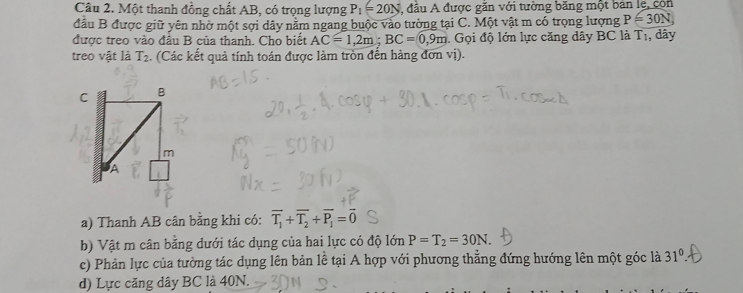 Một thanh đồng chất AB, có trọng lượng P_1=20N , đầu A được găn với tường băng một bản lệ, con 
đầu B được giữ yên nhờ một sợi dây nằm ngang buộc vào tường tại C. Một vật m có trọng lượng P=30N, 
được treo vào đầu B của thanh. Cho biết AC=1, 2m; BC=0, 9m. Gọi độ lớn lực căng dây BC là T_1 , dây 
treo vật là T_2 :. (Các kết quả tính toán được làm tròn đến hàng đơn vị). 
a) Thanh AB cân bằng khi có: overline T_1+overline T_2+overline P_1=overline 0
b) Vật m cân bằng dưới tác dụng của hai lực có độ lớn P=T_2=30N. 
c) Phản lực của tường tác dụng lên bản lễ tại A hợp với phương thẳng đứng hướng lên một góc là 31^0. 
d) Lực căng dây BC là 40N.