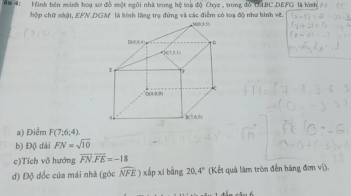 ầu 4:   Hình bên minh hoạ sơ đồ một ngôi nhà trong hệ toạ độ Oxyz , trong đó OABC.DEFG là hình
hộp chữ nhật, EFN.DGM là hình lăng trụ đứng và các điểm có toạ độ như hình vẽ.
a) Điểm F(7;6;4).
b) Độ dài FN=sqrt(10)
c)Tích vô hướng vector FN.vector FE=-18
d) Độ dốc của mái nhà (góc widehat NFE xấp xi bằng 20,4° (Kết quả làm tròn đến hàng đơn vị).