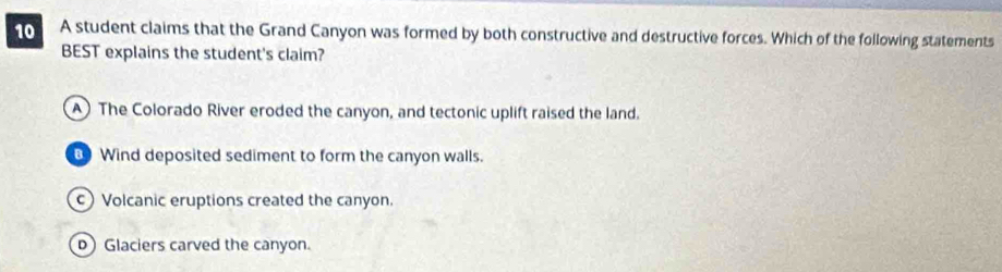 to A student claims that the Grand Canyon was formed by both constructive and destructive forces. Which of the following statements
BEST explains the student's claim?
A) The Colorado River eroded the canyon, and tectonic uplift raised the land.
Wind deposited sediment to form the canyon walls.
c) Volcanic eruptions created the canyon.
D) Glaciers carved the canyon.