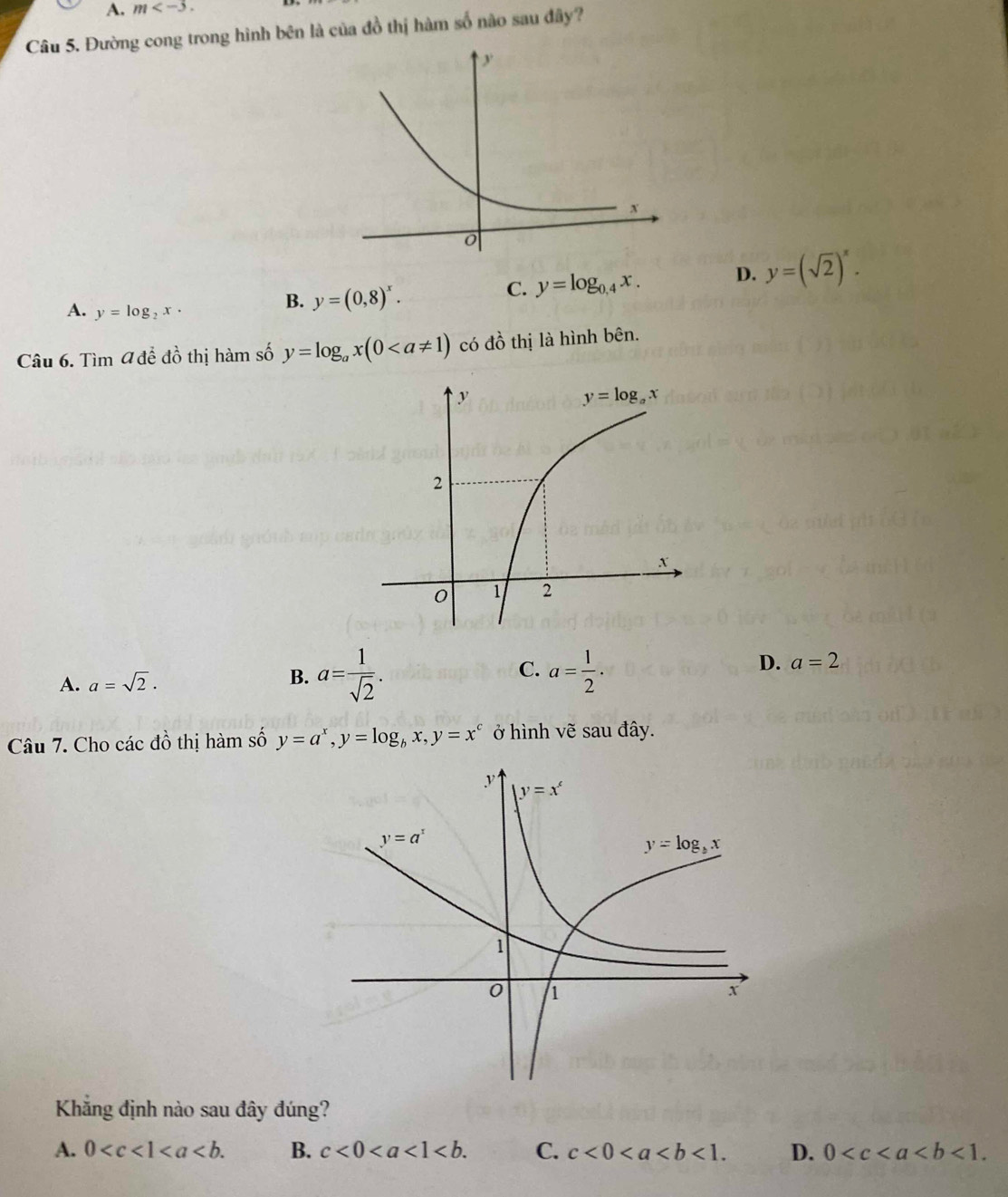 m
Câu 5. Đường cong trong hình bên là của đồ thị hàm số nào sau đây?
A. y=log _2x·
B. y=(0,8)^x.
C. y=log _0.4x. D. y=(sqrt(2))^x.
Câu 6. Tìm 4 để đồ thị hàm số y=log _ax(0 có đồ thị là hình bên.
A. a=sqrt(2). a= 1/sqrt(2) . C. a= 1/2 . D. a=2
B.
Câu 7. Cho các đồ thị hàm số y=a^x,y=log _bx,y=x^c ở hình vẽ sau đây.
Khăng định nào sau đây đúng?
A. 0 B. c<0<a<1<b. C. c<0<a D. 0