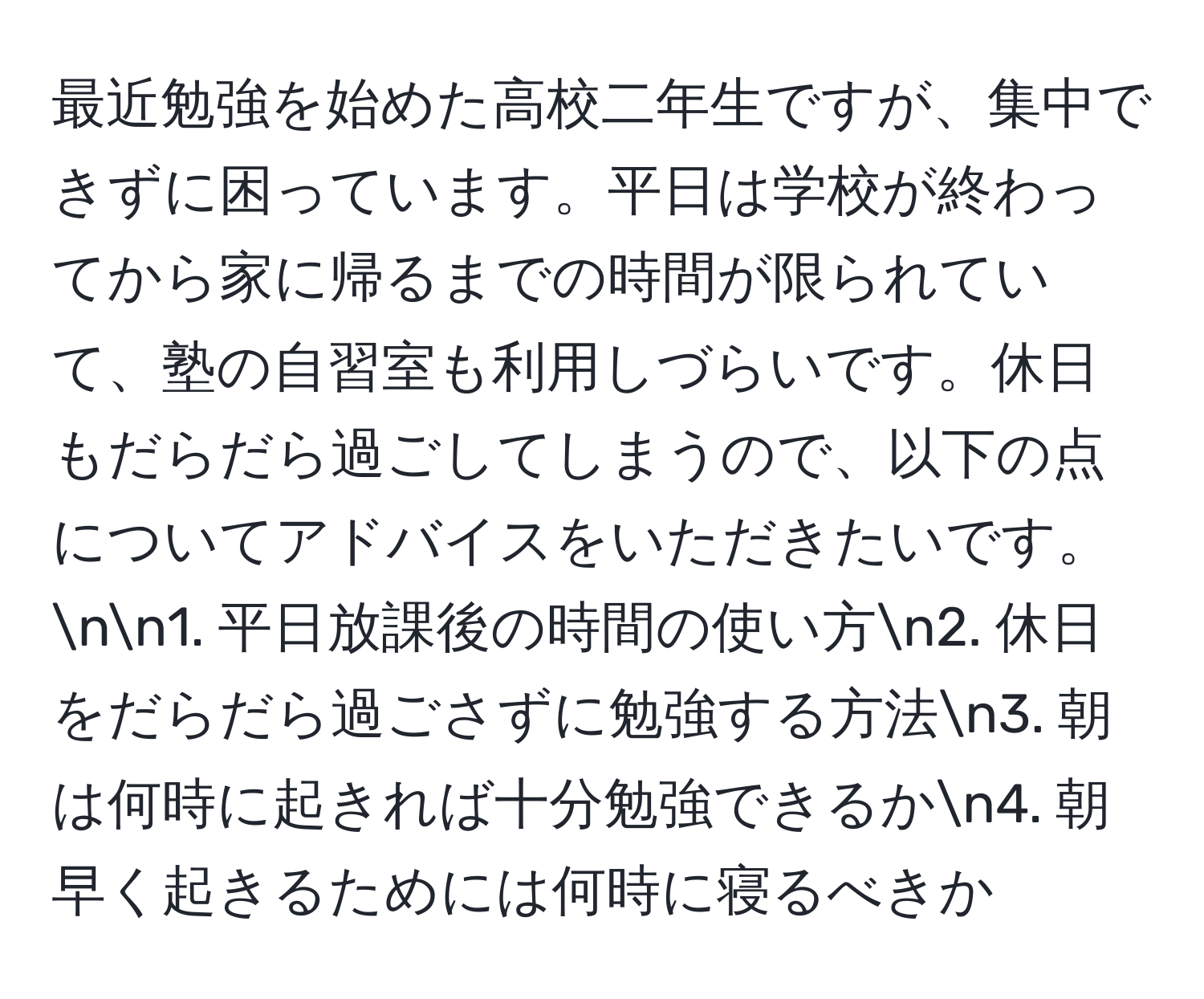 最近勉強を始めた高校二年生ですが、集中できずに困っています。平日は学校が終わってから家に帰るまでの時間が限られていて、塾の自習室も利用しづらいです。休日もだらだら過ごしてしまうので、以下の点についてアドバイスをいただきたいです。nn1. 平日放課後の時間の使い方n2. 休日をだらだら過ごさずに勉強する方法n3. 朝は何時に起きれば十分勉強できるかn4. 朝早く起きるためには何時に寝るべきか