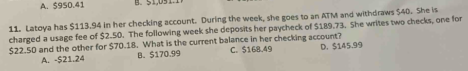 A. $950.41 B. 51,051.1
11. Latoya has $113.94 in her checking account. During the week, she goes to an ATM and withdraws $40. She is
charged a usage fee of $2.50. The following week she deposits her paycheck of $189.73. She writes two checks, one for
$22.50 and the other for $70.18. What is the current balance in her checking account?
A. - $21.24 B. $170.99 C. $168.49 D. $145.99