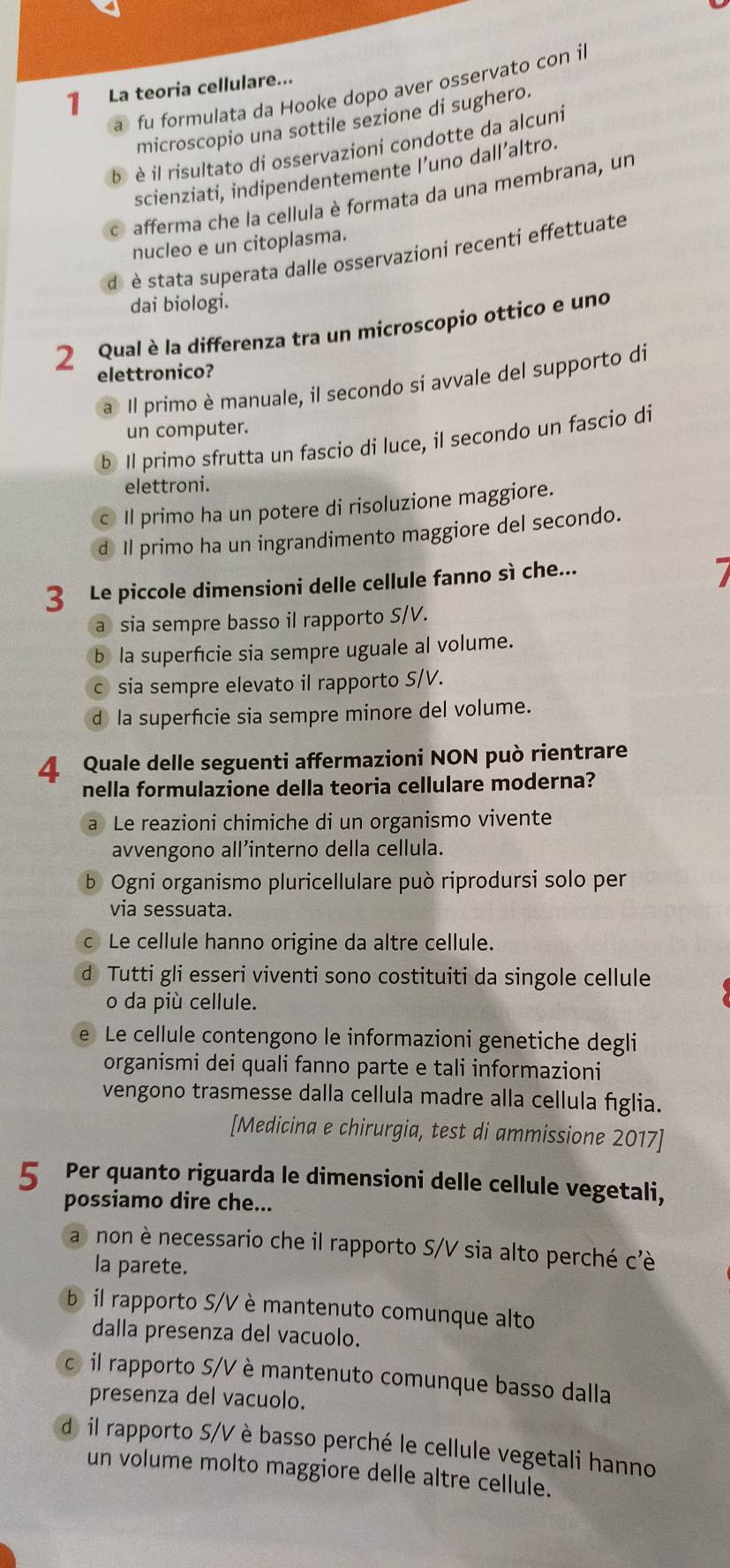 La teoria cellulare...
a fu formulata da Hooke dopo aver osservato con il
microscopio una sottile sezione di sughero.
b è il risultato di osservazioni condotte da alcuni
scienziati, indipendentemente l’uno dall’altro.
C afferma che la cellula è formata da una membrana, un
nucleo e un citoplasma.
d è stata superata dalle osservazioni recenti effettuate
dai biologi.
2 Qual è la differenza tra un microscopio ottico e uno
elettronico?
a Il primo è manuale, il secondo si avvale del supporto di
un computer.
b Il primo sfrutta un fascio di luce, il secondo un fascio di
elettroni.
Il primo ha un potere di risoluzione maggiore.
d Il primo ha un ingrandimento maggiore del secondo.
3 Le piccole dimensioni delle cellule fanno sì che...
a sia sempre basso il rapporto S/V.
b la superficie sia sempre uguale al volume.
sia sempre elevato il rapporto S/V.
d la superficie sia sempre minore del volume.
4 Quale delle seguenti affermazioni NON può rientrare
nella formulazione della teoria cellulare moderna?
a Le reazioni chimiche di un organismo vivente
avvengono all’interno della cellula.
b Ogni organismo pluricellulare può riprodursi solo per
via sessuata.
Le cellule hanno origine da altre cellule.
d Tutti gli esseri viventi sono costituiti da singole cellule
o da più cellule.
Le cellule contengono le informazioni genetiche degli
organismi dei quali fanno parte e tali informazioni
vengono trasmesse dalla cellula madre alla cellula fíglia.
[Medicina e chirurgia, test di ammissione 2017]
5 Per quanto riguarda le dimensioni delle cellule vegetali,
possiamo dire che...
a non è necessario che il rapporto S/V sia alto perché c'è
la parete.
b il rapporto S/V è mantenuto comunque alto
dalla presenza del vacuolo.
c il rapporto S/V è mantenuto comunque basso dalla
presenza del vacuolo.
dil rapporto S/V è basso perché le cellule vegetali hanno
un volume molto maggiore delle altre cellule.