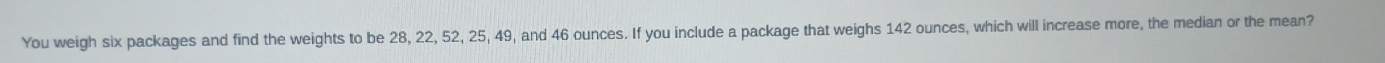 You weigh six packages and find the weights to be 28, 22, 52, 25, 49, and 46 ounces. If you include a package that weighs 142 ounces, which will increase more, the median or the mean?