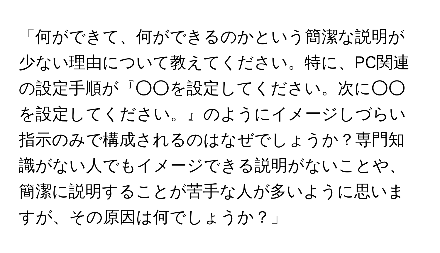 「何ができて、何ができるのかという簡潔な説明が少ない理由について教えてください。特に、PC関連の設定手順が『○○を設定してください。次に○○を設定してください。』のようにイメージしづらい指示のみで構成されるのはなぜでしょうか？専門知識がない人でもイメージできる説明がないことや、簡潔に説明することが苦手な人が多いように思いますが、その原因は何でしょうか？」