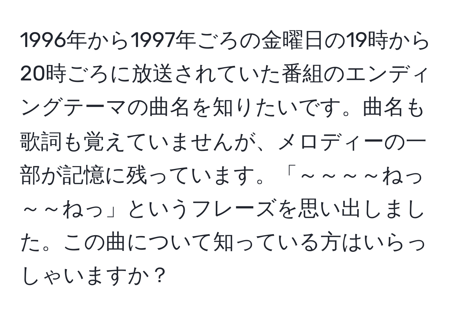 1996年から1997年ごろの金曜日の19時から20時ごろに放送されていた番組のエンディングテーマの曲名を知りたいです。曲名も歌詞も覚えていませんが、メロディーの一部が記憶に残っています。「～～～～ねっ　～～ねっ」というフレーズを思い出しました。この曲について知っている方はいらっしゃいますか？