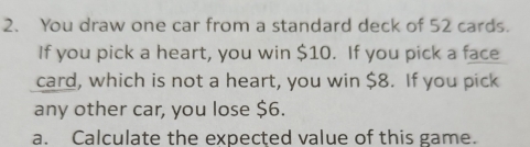 You draw one car from a standard deck of 52 cards. 
If you pick a heart, you win $10. If you pick a face 
card, which is not a heart, you win $8. If you pick 
any other car, you lose $6. 
a. Calculate the expected value of this game.