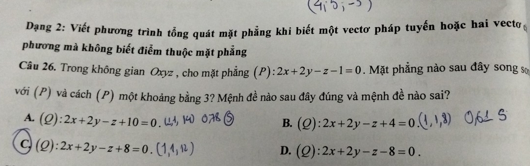 Dang 2: Viết phương trình tổng quát mặt phẳng khi biết một vectơ pháp tuyến hoặc hai vecto 
phương mà không biết điểm thuộc mặt phẳng
Câu 26. Trong không gian Oxyz , cho mặt phẳng (P): 2x+2y-z-1=0. Mặt phẳng nào sau đây song sơ
với (P) và cách (P) một khoảng bằng 3? Mệnh đề nào sau đây đúng và mệnh đề nào sai?
A. (Q):2x+2y-z+10=0
B. (Q):2x+2y-z+4=0
C, (Q):2x+2y-z+8=0.
D. (Q):2x+2y-z-8=0.