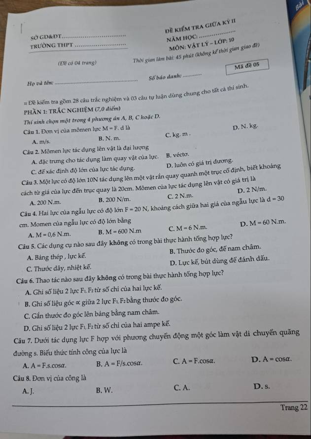 sài
đề kiểm tra giữa kỷ II
SỞ GD&ĐT_
năm họC:
_
trường thPt_
_
MôN: VậT Lý - lớp: 10
(Đề có 04 trang)  Thời gian làm bài: 45 phút (không kể thời gian giao đề)
Mã đề 05
Họ và tên: _Số báo danh:
_
= Đề kiếm tra gồm 28 câu trắc nghiệm và 03 câu tự luận dùng chung cho tất cả thí sinh.
PHÀN 1: TRÁC NGHIỆM (7,0 điểm)
Thí sinh chọn một trong 4 phương án A, B, C hoặc D.
Câu 1. Đơn vị của mômen lực M=F. d 13
A. m/s. B. N. m. C. kg. m . D. N. kg.
Câu 2. Mômen lực tác dụng lên vật là đại lượng
A. đặc trưng cho tác dụng làm quay vật của lực. B. vécto.
D. luôn có giá trị dương.
C. để xác định độ lớn của lực tác dụng.
Câu 3. Một lực có độ lớn 10N tác dụng lên một vật rắn quay quanh một trục cổ định, biết khoảng
cách từ giá của lực đến trục quay là 20cm. Mômen của lực tác dụng lên vật có giá trị là
A. 200 N.m. B. 200 N/m. C. 2 N.m. D. 2 N/m.
Câu 4. Hai lực của ngẫu lực có độ lớn F=20N 7 khoảng cách giữa hai giá của ngẫu lực là d=30
cm. Momen của ngẫu lực có độ lớn bằng
A. M=0,6N.m. B. M=600N.m C. M=6N.m. D. M=60N.m.
Câu 5. Các dụng cụ nào sau đây không có trong bài thực hành tổng hợp lực?
A. Bảng thép , lực kế. B. Thước đo góc, đế nam châm.
C. Thước dây, nhiệt kế. D. Lực kế, bút dùng để đánh dấu.
Câu 6. Thao tác nào sau đây không có trong bài thực hành tổng hợp lực?
A. Ghi số liệu 2 lực F_1,F_2 từ số chi của hai lực kế.
B. Ghi số liệu góc ơ giữa 2 lực F_1 F bằng thước đo góc.
C. Gắn thước đo góc lên bảng bằng nam châm.
D. Ghi số liệu 2 lực F_1,F_2 từ số chỉ của hai ampe kế.
Câu 7. Dưới tác dụng lực F hợp với phương chuyển động một góc làm vật di chuyển quãng
đường s. Biểu thức tính công của lực là
A. A=F.s.cos alpha . B. A=F/s.cos alpha . C. A=F.cosα. D. A=cos alpha .
Câu 8. Đơn vị của công là
A. J. B. W. C. A. D. s.
Trang 22