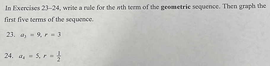 In Exercises 23-24, write a rule for the nth term of the geometric sequence. Then graph the 
first five terms of the sequence. 
23. a_3=9, r=3
24. a_4=5, r= 1/2 