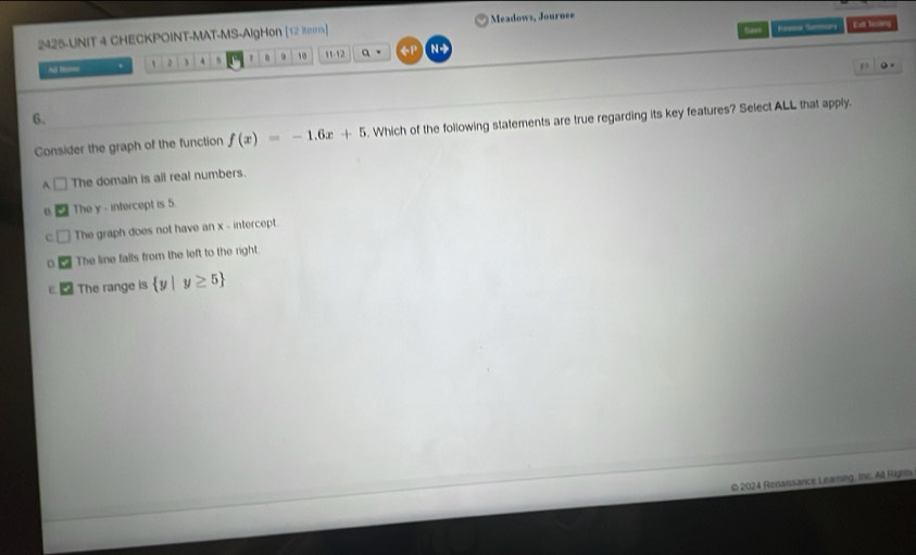thees Rv Ee besling
2425-UNIT 4 CHECKPOINT-MAT-MS-AlgHon [12 itams] Meadows, Journee
~ . ` 、 4 . 10 11-12 a 。 ←P N 
ra 。 .
6.
Consider the graph of the function f(x)=-1.6x+5. Which of the following statements are true regarding its key features? Select ALL that apply.
A. The domain is all real numbers.
o The y - intercept is 5.
c. The graph does not have an x - intercept.
D The line falls from the left to the right.
The range is  y|y≥ 5
© 2024 Renaissance Learning, Inc. All Rights