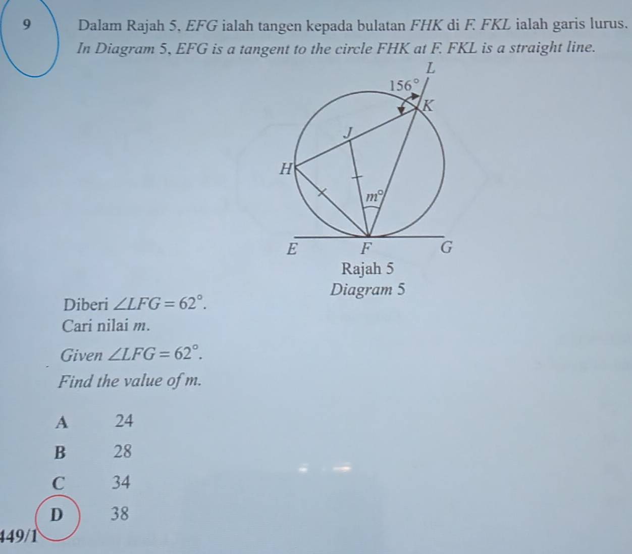 Dalam Rajah 5, EFG ialah tangen kepada bulatan FHK di F FKL ialah garis lurus.
In Diagram 5, EFG is a tangent to the circle FHK at F. FKL is a straight line.
Rajah 5
Diagram 5
Diberi ∠ LFG=62°.
Cari nilai m.
Given ∠ LFG=62°.
Find the value of m.
A 24
B 28
C 34
D 38
449/1