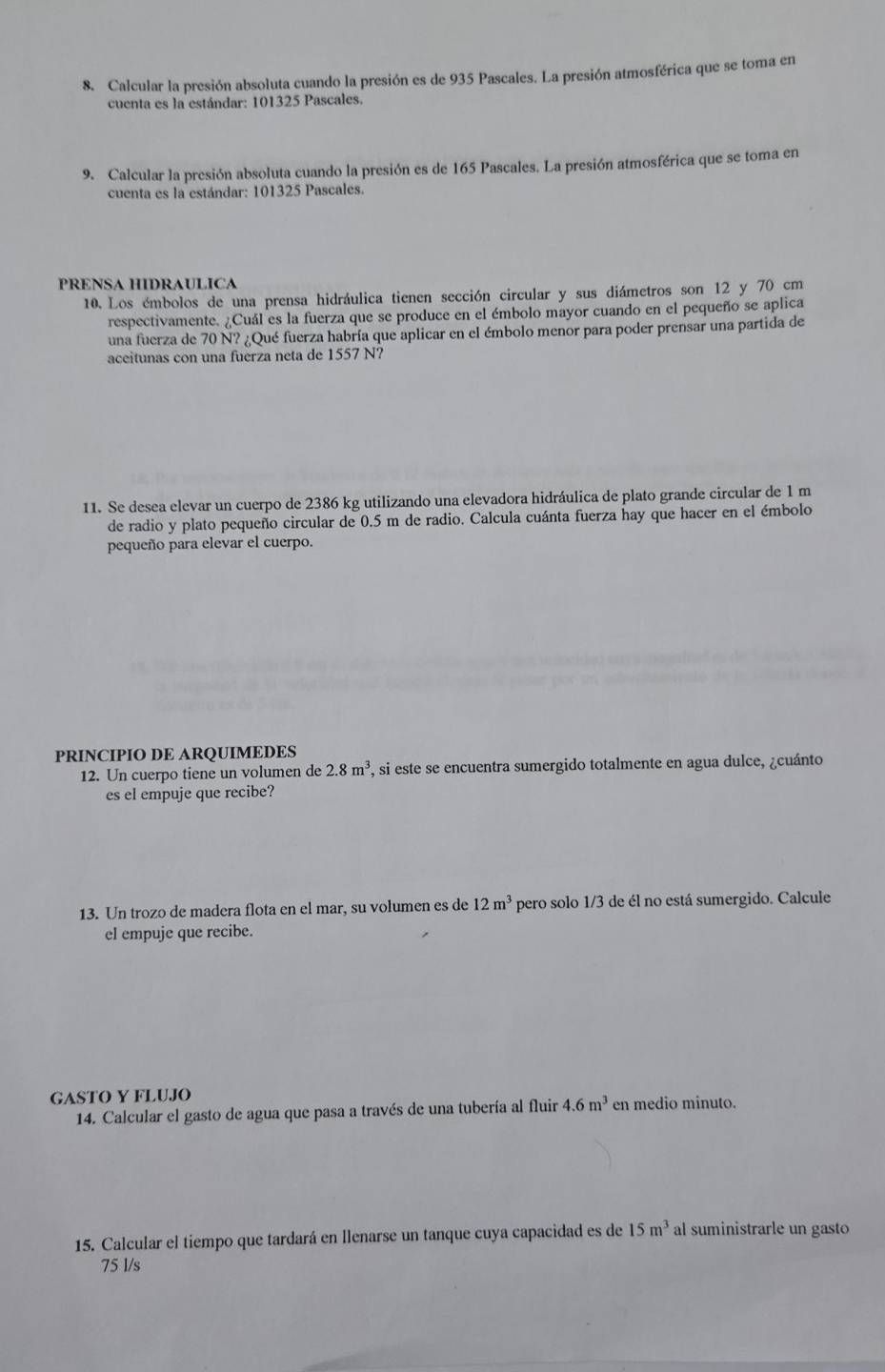 Calcular la presión absoluta cuando la presión es de 935 Pascales. La presión atmosférica que se toma en
cuenta es la estándar: 101325 Pascales.
9. Calcular la presión absoluta cuando la presión es de 165 Pascales. La presión atmosférica que se toma en
cuenta es la estándar: 101325 Pascales.
PRENSA HIDRAULICA
10. Los émbolos de una prensa hidráulica tienen sección circular y sus diámetros son 12 y 70 cm
respectivamente. ¿Cuál es la fuerza que se produce en el émbolo mayor cuando en el pequeño se aplica
una fuerza de 70 N? ¿Qué fuerza habría que aplicar en el émbolo menor para poder prensar una partida de
aceitunas con una fuerza neta de 1557 N?
11. Se desea elevar un cuerpo de 2386 kg utilizando una elevadora hidráulica de plato grande circular de 1 m
de radio y plato pequeño circular de 0.5 m de radio. Calcula cuánta fuerza hay que hacer en el émbolo
pequeño para elevar el cuerpo.
PRINCIPIO DE ARQUIMEDES
12. Un cuerpo tiene un volumen de 2.8m^3 , si este se encuentra sumergido totalmente en agua dulce, ¿cuánto
es el empuje que recibe?
13. Un trozo de madera flota en el mar, su volumen es de 12m^3 pero solo 1/3 de él no está sumergido. Calcule
el empuje que recibe.
GASTO Y FLUJO
14. Calcular el gasto de agua que pasa a través de una tubería al fluir 4.6m^3 en medio minuto.
15. Calcular el tiempo que tardará en llenarse un tanque cuya capacidad es de 15m^3 al suministrarle un gasto
75 l/s