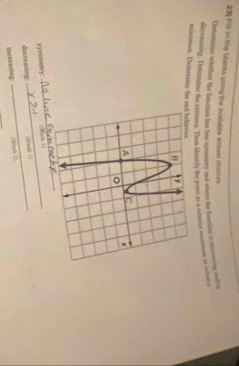 Fill in the blanks using the ovailable answer choices 
Detertine whether the funstion has line symmetry and where the funttion it ervoving oolo 
decreasing. Deterine the extrums. Then ideunfy the pout as a relative marmums or nelative 
minimum. Determme the end behavior. 
_ 
symmetry. _(Thari 1) 
decreasing: _(I)ind 2) 
increasing: (Wank 3)