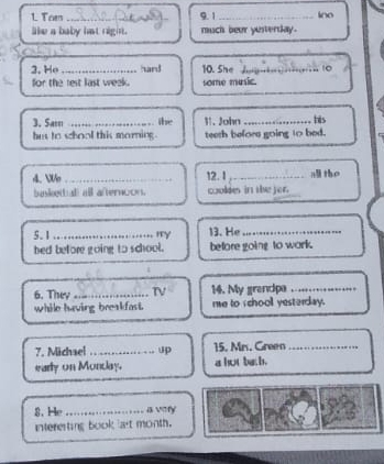 Toen _9.1 _ino 
like a baby hat right. much beur yesterday. 
2, Ho _hard 10. She _10 
for the rest last week. some music. 
3. Sass _the 31. John _his 
hus to school this morning. teeth befors going to bed. 
4. Wo_ 12. I_ a the 
baskettuall all afternoon. cooldes in the jer. 
5.1 _rry 13. He_ 
hed before going to school. before going to work. 
6. They_ TV 14. My grancipe_ 
while having breakfast. me to schooll yesterday. 
7. Michael _15. Mrs. Green_ 
early on Monday. a hot be.b. 
8. He_ a Vry 
intererting book a't month.