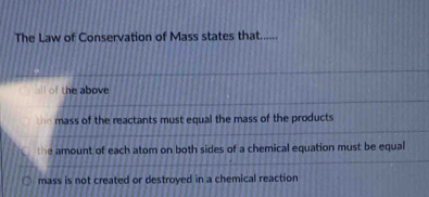 The Law of Conservation of Mass states that......
all of the above
mass of the reactants must equal the mass of the products
the amount of each atom on both sides of a chemical equation must be equal
mass is not created or destroyed in a chemical reaction