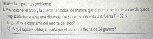 Resuelve los siguientes problemas. 
1. Para sostener el arco y la cuerda tensados, de manera que el punto medio de la cuerda quede 
desplazado hacia atrás una distancia d=32cm , se necesita una fuerza F=32N. 
a) ¿Cuál es la constante del resorte del arco? 
b) ¿A qué rapidez saldrá, lanzada por el arco, una flecha de 24 gramos?