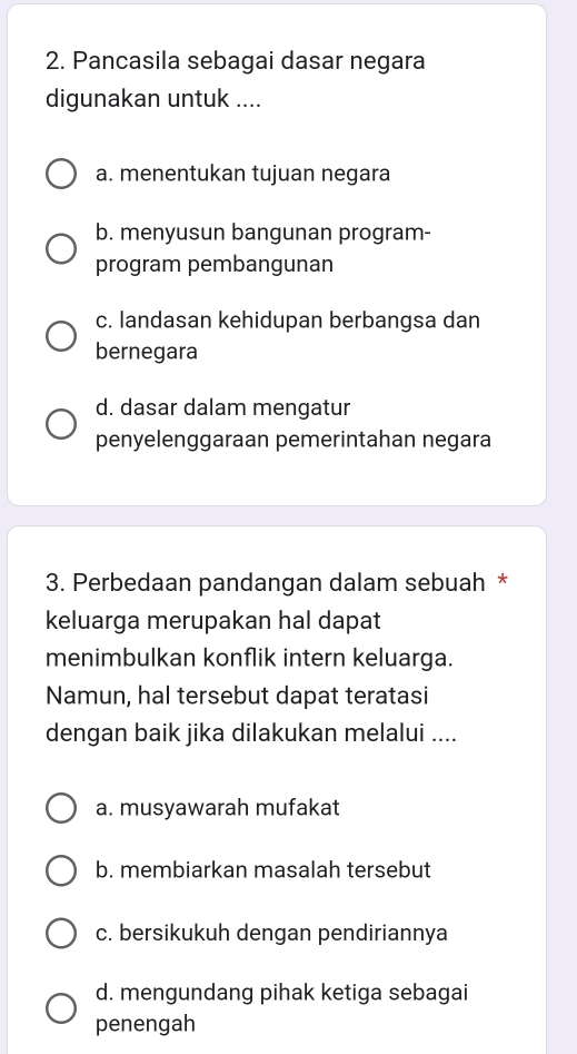 Pancasila sebagai dasar negara
digunakan untuk ....
a. menentukan tujuan negara
b. menyusun bangunan program-
program pembangunan
c. landasan kehidupan berbangsa dan
bernegara
d. dasar dalam mengatur
penyelenggaraan pemerintahan negara
3. Perbedaan pandangan dalam sebuah *
keluarga merupakan hal dapat
menimbulkan konflik intern keluarga.
Namun, hal tersebut dapat teratasi
dengan baik jika dilakukan melalui ....
a. musyawarah mufakat
b. membiarkan masalah tersebut
c. bersikukuh dengan pendiriannya
d. mengundang pihak ketiga sebagai
penengah