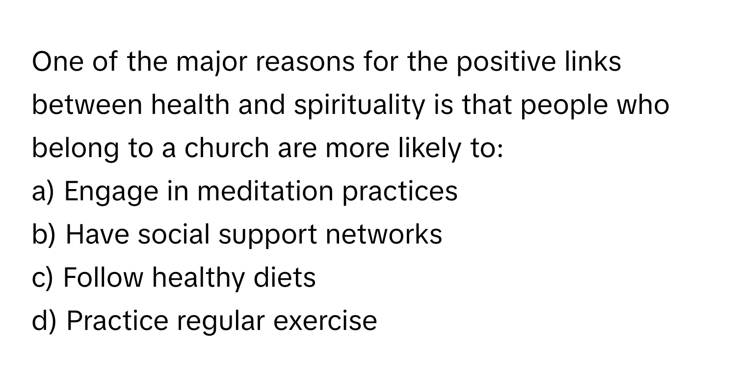 One of the major reasons for the positive links between health and spirituality is that people who belong to a church are more likely to:

a) Engage in meditation practices
b) Have social support networks
c) Follow healthy diets
d) Practice regular exercise