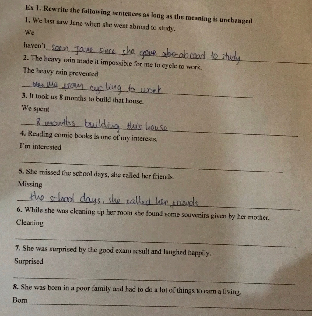 Ex 1. Rewrite the following sentences as long as the meaning is unchanged 
1. We last saw Jane when she went abroad to study. 
We 
_ 
haven`t 
2. The heavy rain made it impossible for me to cycle to work. 
The heavy rain prevented 
_ 
3. It took us 8 months to build that house. 
We spent 
_ 
4. Reading comic books is one of my interests. 
I'm interested 
_ 
5. She missed the school days, she called her friends. 
Missing 
_ 
6. While she was cleaning up her room she found some souvenirs given by her mother. 
Cleaning 
_ 
7. She was surprised by the good exam result and laughed happily. 
Surprised 
_ 
8. She was born in a poor family and had to do a lot of things to earn a living. 
_ 
Born