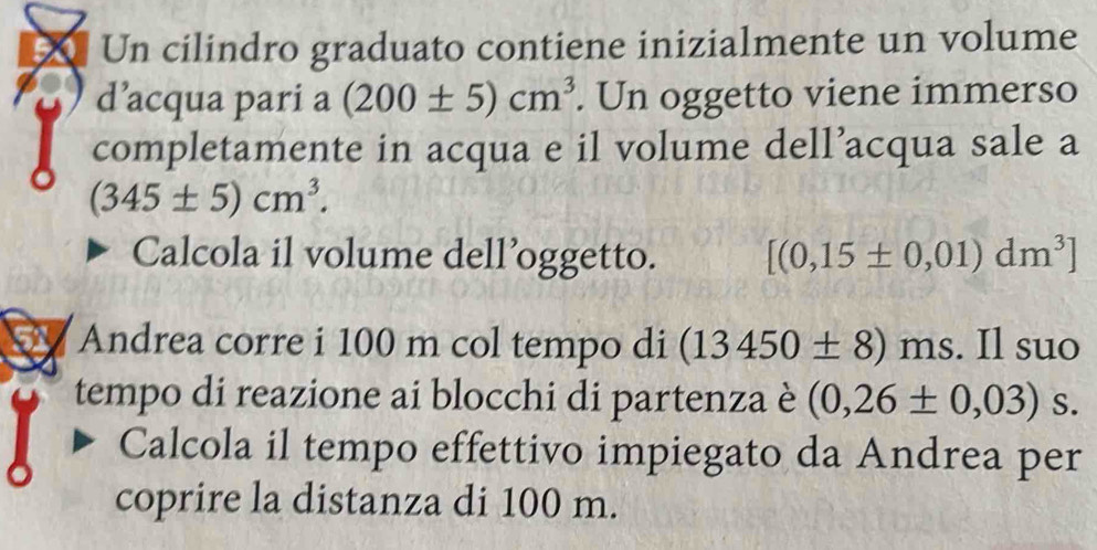 Un cilindro graduato contiene inizialmente un volume 
d’acqua pari a (200± 5)cm^3. Un oggetto viene immerso 
completamente in acqua e il volume dell’acqua sale a
(345± 5)cm^3. 
Calcola il volume dell’oggetto. [(0,15± 0,01)dm^3]
Andrea corre i 100 m col tempo di (13450± 8)ms. Il suo 
tempo di reazione ai blocchi di partenza è (0,26± 0,03) S. 
Calcola il tempo effettivo impiegato da Andrea per 
coprire la distanza di 100 m.