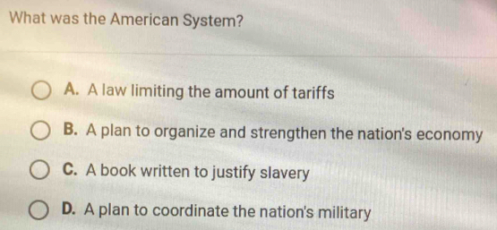 What was the American System?
A. A law limiting the amount of tariffs
B. A plan to organize and strengthen the nation's economy
C. A book written to justify slavery
D. A plan to coordinate the nation's military