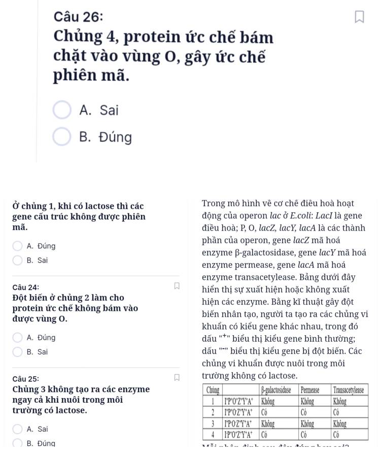 Chủng 4, protein ức chế bám
chặt vào vùng O, gây ức chế
phiên mã.
A. Sai
B. Đúng
Ở chủng 1, khi có lactose thì các Trong mô hình vê cơ chế điêu hoà hoạt
gene cấu trúc không được phiên động của operon lac ở E.coli: LacI là gene
mã. điều hoà; P, O, lacZ, lacY, lacA là các thành
phần của operon, gene lacZ mã hoá
A. Đúng
enzyme β-galactosidase, gene lacY mã hoá
B. Sai
enzyme permease, gene lacA mã hoá
enzyme transacetylease. Bảng dưới đây
Câu 24: hiển thị sự xuất hiện hoặc không xuất
Đột biến ở chủng 2 làm cho hiện các enzyme. Bằng kĩ thuật gây đột
protein ức chế không bám vào
được vùng O.
biến nhân tạo, người ta tạo ra các chủng vi
khuẩn có kiểu gene khác nhau, trong đó
A. Đúng đấu ''*'' biểu thị kiểu gene bình thường;
B. Sai dấu '''' biểu thị kiểu gene bị đột biến. Các
chủng vi khuẩn được nuôi trong môi
Câu 25: trường không có lactose.
Chủng 3 không tạo ra các enzyme 
ngay cả khi nuôi trong môi 
trường có lactose.
A. Sai
B. Đúng 
_
__