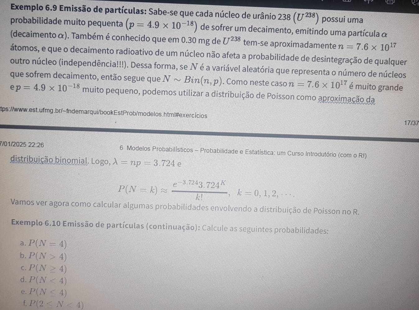 Exemplo 6.9 Emissão de partículas: Sabe-se que cada núcleo de urânio 238(U^(238)) possui uma
probabilidade muito pequenta (p=4.9* 10^(-18)) de sofrer um decaimento, emitindo uma partícula α
(decaimento α). Também é conhecido que em 0.30 mg de U^(238) tem-se aproximadamente n=7.6* 10^(17)
átomos, e que o decaimento radioativo de um núcleo não afeta a probabilidade de desintegração de qualquer
outro núcleo (independência!!!). Dessa forma, se Ⅳ é a variável aleatória que representa o número de núcleos
que sofrem decaimento, então segue que Nsim Bin(n,p). Como neste caso n=7.6* 10^(17) é muito grande
e p=4.9* 10^(-18) muito pequeno, podemos utilizar a distribuição de Poisson como aproximação da
tps://www.est.ufmg.br/~fndemarqui/bookEstProb/modelos.html#exercícios 17/37
7/01/2025 22:26 6 Modelos Probabilísticos - Probabilidade e Estatística: um Curso Introdutório (com o R!)
distribuição binomial. Logo, lambda =np=3.724 e
P(N=k)approx  (e^(-3.724)3.724^K)/k! ,k=0,1,2,·s .
Vamos ver agora como calcular algumas probabilidades envolvendo a distribuição de Poisson no R.
Exemplo 6.10 Emissão de partículas (continuação): Calcule as seguintes probabilidades:
a. P(N=4)
b. P(N>4)
C. P(N≥ 4)
d. P(N<4)
e. P(N≤ 4)
f. P(2≤ N<4)