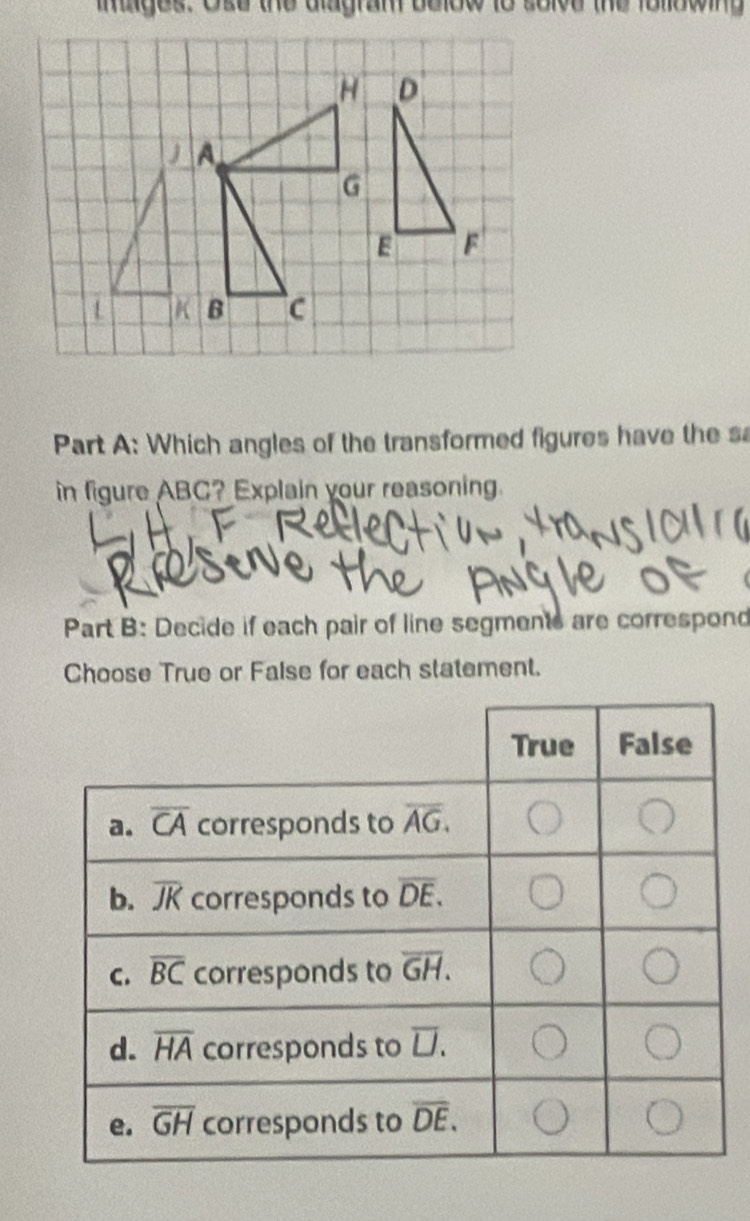 intges. Ose the dlagram below to solve the folowing
Part A: Which angles of the transformed figures have the s
in figure ABC? Explain your reasoning.
Part B: Decide if each pair of line segments are correspond
Choose True or False for each statement.