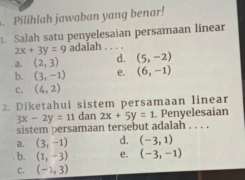 Pilihlah jawaban yang benar!
1. Salah satu penyelesaian persamaan linear
2x+3y=9 adalah . . . .
d.
a. (2,3) (5,-2)
b. (3,-1)
e. (6,-1)
C. (4,2)
2. Diketahui sistem persamaan linear
3x-2y=11 dan 2x+5y=1. Penyelesaian
sistem persamaan tersebut adalah . . . .
a. (3,-1) d. (-3,1)
b. (1,-3) (-3,-1)
e.
C. (-1,3)