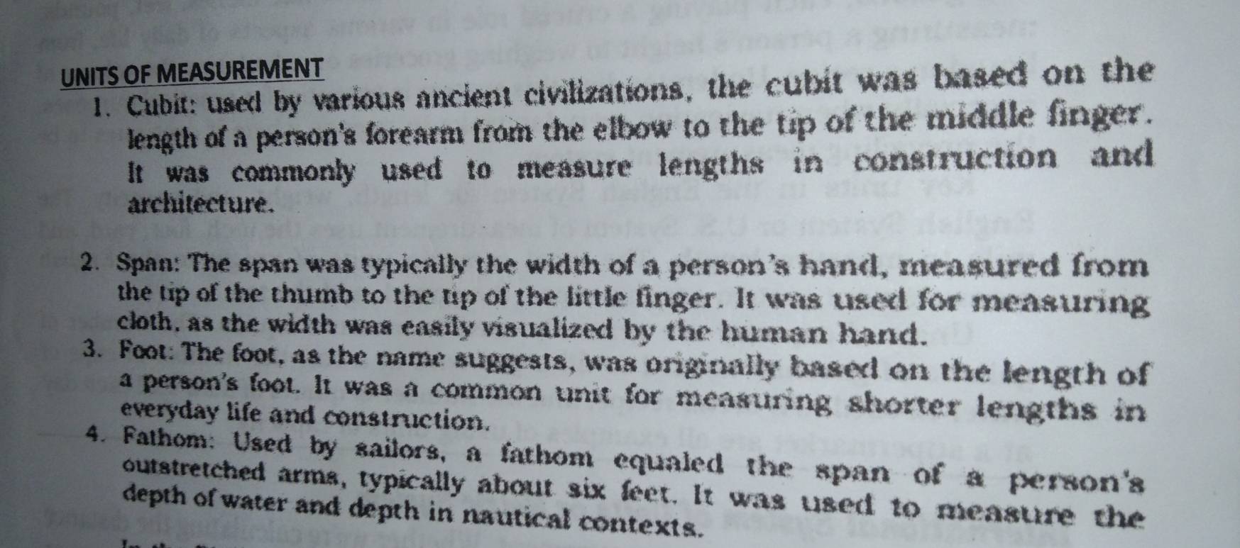 UNITS OF MEASUREMENT 
1. Cubit: used by various ancient civilizations, the cubit was based on the 
length of a person's forearm from the elbow to the tip of the middle finger. 
It was commonly used to measure lengths in construction and 
architecture. 
2. Span: The span was typically the width of a person's hand, measured from 
the tip of the thumb to the tip of the little finger. It was used for measuring 
cloth, as the width was easily visualized by the human hand. 
3. Foot: The foot, as the name suggests, was originally based on the length of 
a person's foot. It was a common unit for measuring shorter lengths in 
everyday life and construction. 
4. Fathom: Used by sailors, a fathom equaled the span of a person's 
outstretched arms, typically about six feet. It was used to measure the 
depth of water and depth in nautical contexts.