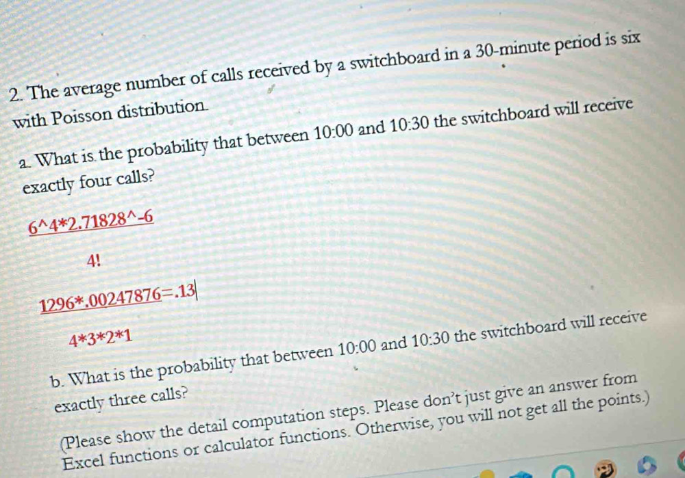 The average number of calls received by a switchboard in a 30-minute period is six 
with Poisson distribution. 
a. What is the probability that between 10:00 and 10:30 the switchboard will receive 
exactly four calls?
 (6^(wedge)4^*2.71828^(wedge)-6)/4! 
_ 1296^*.00247876=.13|
4*3*2*1
b. What is the probability that between 10:00 and 10:30 the switchboard will receive 
exactly three calls? 
(Please show the detail computation steps. Please don’t just give an answer from 
Excel functions or calculator functions. Otherwise, you will not get all the points.)