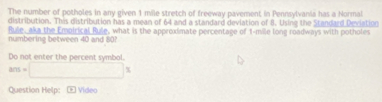 The number of potholes in any given 1 mile stretch of freeway pavement in Pennsylvania has a Normal 
distribution. This distribution has a mean of 64 and a standard deviation of 8. Using the Standard Deviation 
Rule, aka the Empirical Rule, what is the approximate percentage of 1-mile long roadways with potholes 
numbering between 40 and 80? 
Do not enter the percent symbol.
ans=□ K 
Question Help: Video