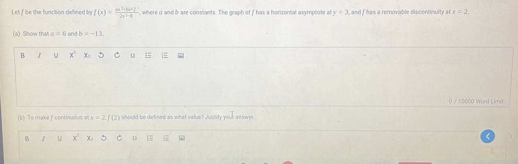 Let f be the function defined by f(x)= (ax^2+bx+2)/2x^2-8  , where a and b are constants. The graph of fhas a horizontal asymptote at y=3 , and f has a removable discontinuity at x=2. 
(a) Show that a=6 and b=-13. 
B I U x^2
Ω 
0 / 10000 Word Limit 
(b) To make f continuous at x=2, f(2) should be defined as what value? Justify youk answer. 
B I U x^2
Ω