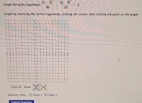 Graph the given hyperbola frac (x-2)^236-frac (y-4)^225=1. 
Graph by selecting the correct hyperbola, clicking the center, then clicking the point on the graph. 
Clear All Draw: 
Question Help: Video 1 Video 2 
Submit Question