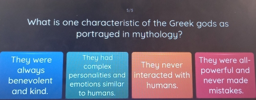 5/5
What is one characteristic of the Greek gods as
portrayed in mythology?
They were They had They were all-
always complex They never
benevolent personalities and interacted with powerful and
emotions similar humans. never made
and kind. to humans. mistakes.