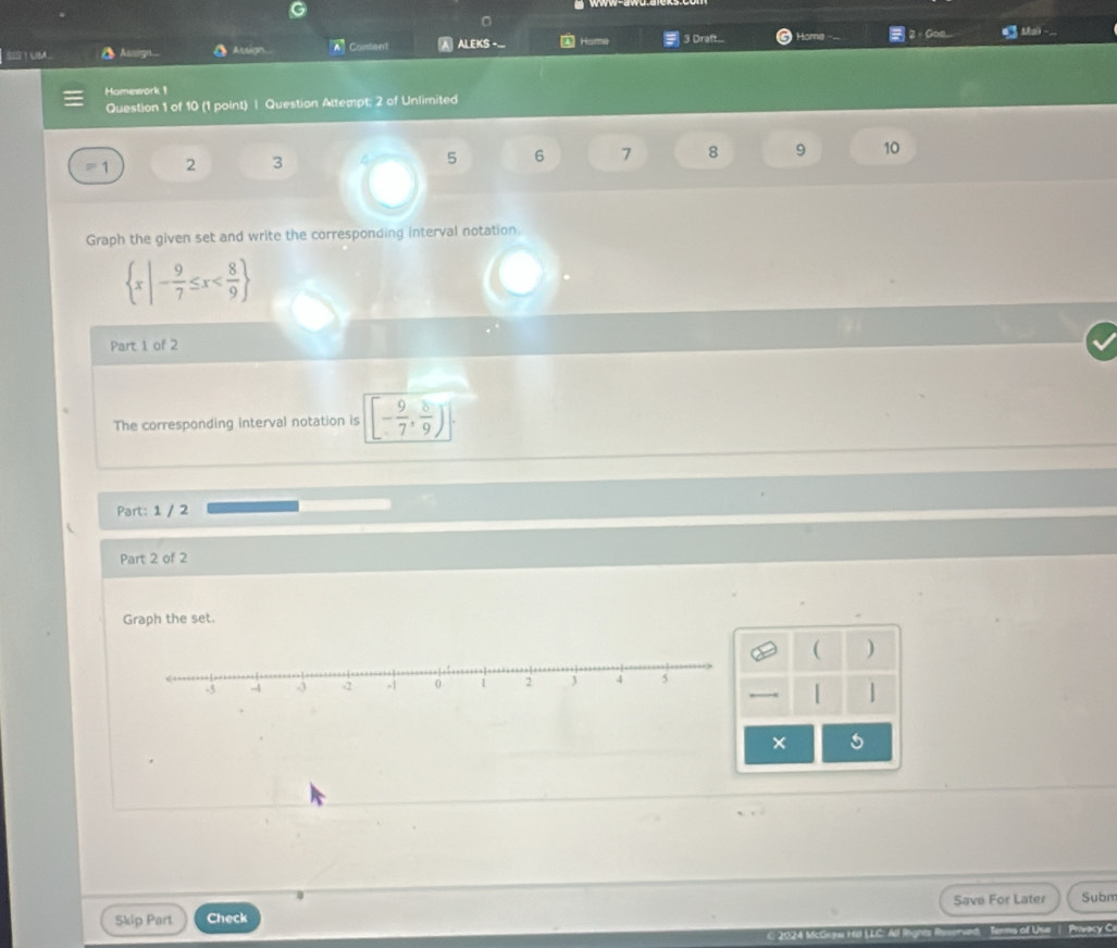 STUM Assign Assign A Content A ALEKS - Home 3 Draft... Home 2、Gon 4 Mai 
Homework 1 
Question 1 of 10 (1 point) | Question Attempt; 2 of Unlimited
1 2 3 5 6 7 8 9 10 
Graph the given set and write the corresponding interval notation.
 x|- 9/7 ≤ x
Part 1 of 2 
The corresponding interval notation is [- 9/7 , 8/9 )
Part: 1 / 2 
Part 2 of 2 
Graph the set. 
( ) 
| | 
× 5 
Skip Part Check Save For Later Subm 
ol Uur | Privacy C