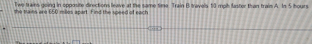 Two trains going in opposite directions leave at the same time. Train B travels 10 mph faster than train A. In 5 hours
the trains are 650 miles apart. Find the speed of each