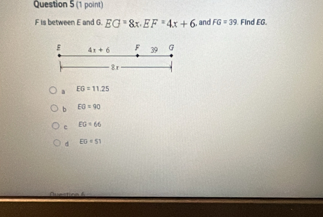 F is between E and G. EG=8x. EF=4x+6 , and FG=39 Find EG.
E 4x+6 F 39 G
8x
a EG=11.25
b EG=90
c EG=66
d EG=51