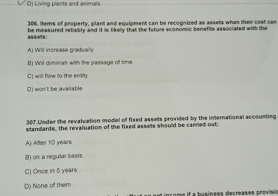 D) Living plants and animals
306. Items of property, plant and equipment can be recognized as assets when their cost can
assets: be measured reliably and it is likely that the future economic benefits associated with the
A) Will increase gradually
B) Will diminish with the passage of time
C) will flow to the entity
D) won't be available
307.Under the revaluation model of fixed assets provided by the international accounting
standards, the revaluation of the fixed assets should be carried out:
A) After 10 years
B) on a regular basis
C) Once in 5 years
D) None of them
net in come if a business decreases provisio