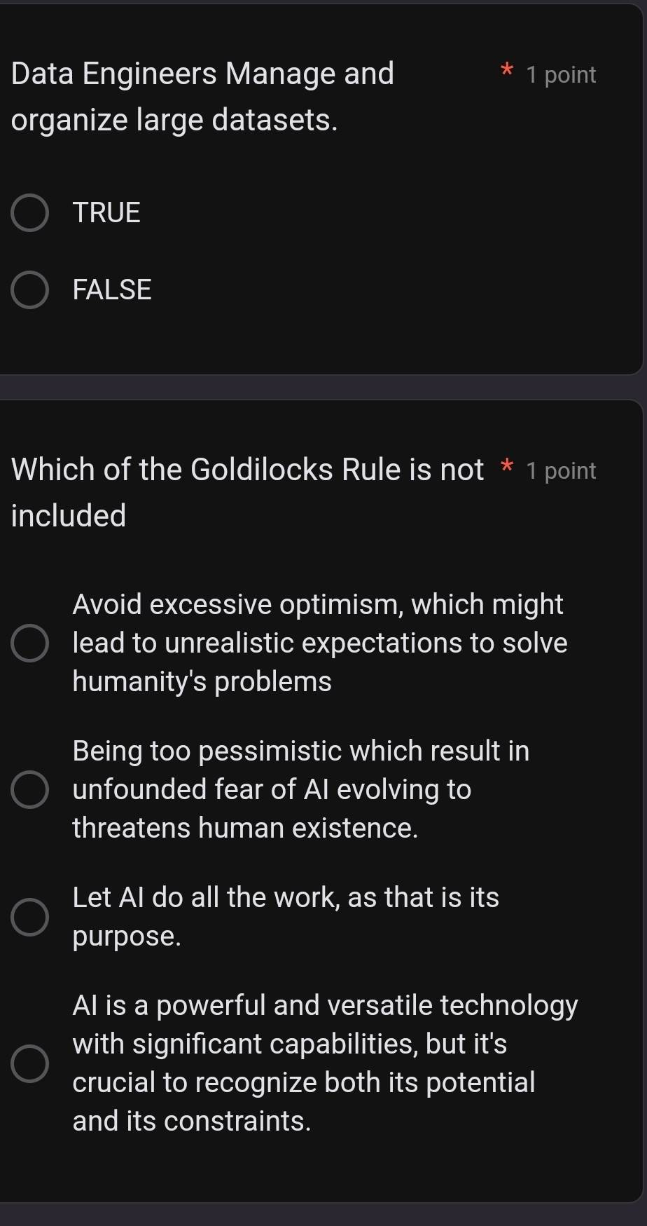 Data Engineers Manage and 1 point
organize large datasets.
TRUE
FALSE
Which of the Goldilocks Rule is not * 1 point
included
Avoid excessive optimism, which might
lead to unrealistic expectations to solve
humanity's problems
Being too pessimistic which result in
unfounded fear of AI evolving to
threatens human existence.
Let AI do all the work, as that is its
purpose.
AI is a powerful and versatile technology
with significant capabilities, but it's
crucial to recognize both its potential
and its constraints.