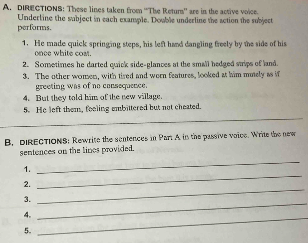 DIRECTIONS: These lines taken from “The Return” are in the active voice. 
Underline the subject in each example. Double underline the action the subject 
performs. 
1. He made quick springing steps, his left hand dangling freely by the side of his 
once white coat. 
2. Sometimes he darted quick side-glances at the small hedged strips of land. 
3. The other women, with tired and worn features, looked at him mutely as if 
greeting was of no consequence. 
4. But they told him of the new village. 
5. He left them, feeling embittered but not cheated. 
_ 
B. DIRECTIONS: Rewrite the sentences in Part A in the passive voice. Write the new 
sentences on the lines provided. 
_ 
1. 
_ 
2. 
3. 
_ 
4._ 
_ 
5.