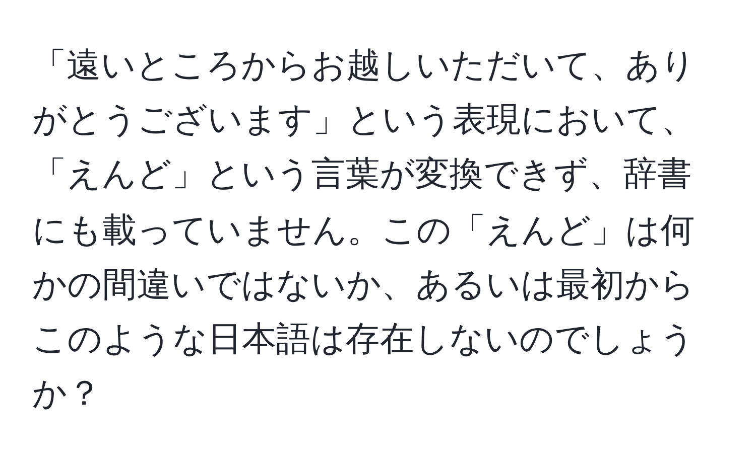 「遠いところからお越しいただいて、ありがとうございます」という表現において、「えんど」という言葉が変換できず、辞書にも載っていません。この「えんど」は何かの間違いではないか、あるいは最初からこのような日本語は存在しないのでしょうか？