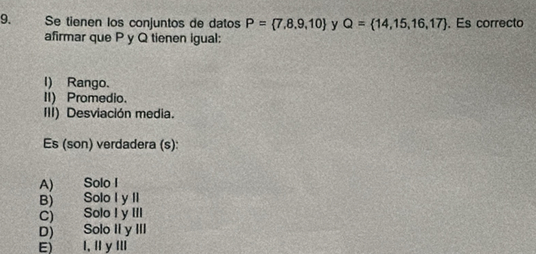 Se tienen los conjuntos de datos P= 7,8,9,10 y Q= 14,15,16,17. Es correcto
afirmar que P y Q tienen igual:
I) Rango.
II) Promedio.
III) Desviación media.
Es (son) verdadera (s):
A) Solo I
B) Solo I y II
C) Solo I y III
D) Solo II y III
E) I, ⅡyⅢ