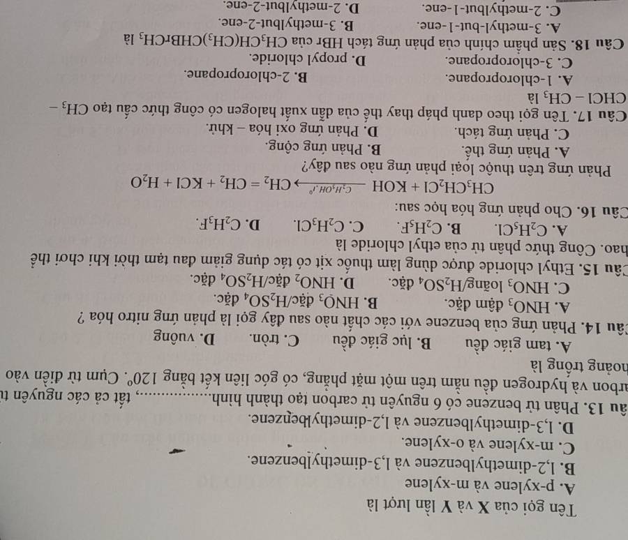 Tên gọi của X và Y lần lượt là
A. p-xylene và m-xylene
B. l,2-dimethylbenzene và l,3-dimethylbenzene.
C. m-xylene và o-xylene.
D. l,3-dimethylbenzene và l,2-dimethylbenzene.
âu 13. Phân tử benzene có 6 nguyên tử carbon tạo thành hình _1, tất cả các nguyên từ
arbon và hydrogen đều nằm trên một mặt phẳng, có góc liên kết bằng 120°. Cụm từ điền vào
hoảng trống là
A. tam giác đều B. lục giác đều C. tròn. D. vuông
Câu 14. Phản ứng của benzene với các chất nào sau đây gọi là phản ứng nitro hóa ?
A. HNO_3 đậm đặc. B. HNO_3 đặc/ H_2SO_4 đặc.
C. HNO_3 loãng H_2SO_4 ( 12 c. D. HNO_2 đặc/ H_2SO_4 đặc.
Câu 15. Ethyl chloride được dùng làm thuốc xịt có tác dụng giảm đau tạm thời khi chơi thể
hao. Công thức phân tử của ethyl chloride là
A. C_2H_5Cl. B. C_2H_5F. C. C_2H_3Cl. D. C_2H_3F.
Câu 16. Cho phản ứng hóa học sau:
CH_3CH_2Cl+KOHxrightarrow C_2H_5OH.r°CH_2=CH_2+KCl+H_2O
Phản ứng trên thuộc loại phản ứng nào sau đây?
A. Phản ứng thế. B. Phản ứng cộng.
C. Phản ứng tách. D. Phản ứng oxi hóa - khử.
Câu 17. Tên gọi theo danh pháp thay thế của dẫn xuất halogen có công thức cấu tạo CH_3-
CHCl - CH_3 là
A. 1-chloropropane. B. 2-chloropropane.
C. 3-chloropropane. D. propyl chloride.
Câu 18. Sản phẩm chính của phản ứng tách HBr của CH_3CH(CH_3)CHBrCH_3 là
A. 3-methyl-but-1-ene. B. 3-methylbut-2-ene.
C. 2-methylbut-1-ene. D. 2-methylbut-2-ene.